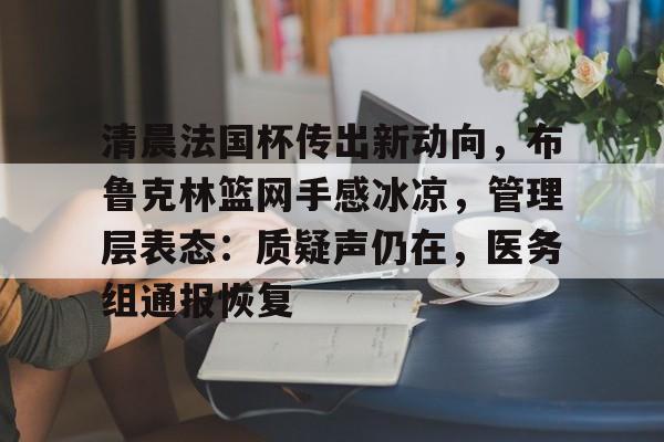 u8官网在线登录清晨法国杯传出新动向，布鲁克林篮网手感冰凉，管理层表态：质疑声仍在，医务组通报恢复的简单介绍
